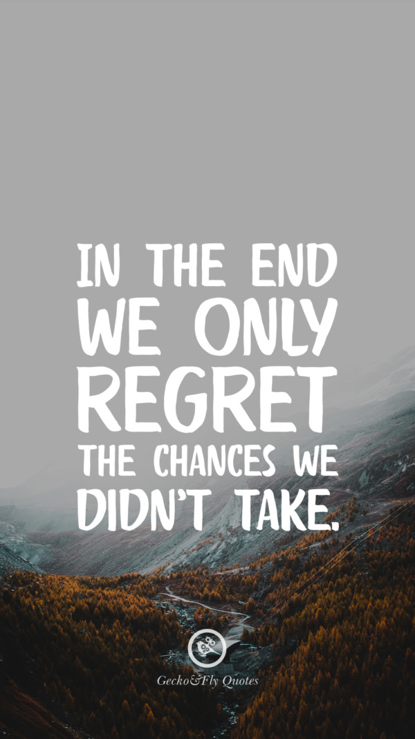 In the end we only regret the chances we didn’t take.