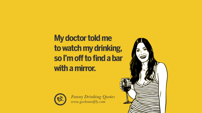 My doctor told me to watch my drinking, so I'm off to find a bar with a mirror.