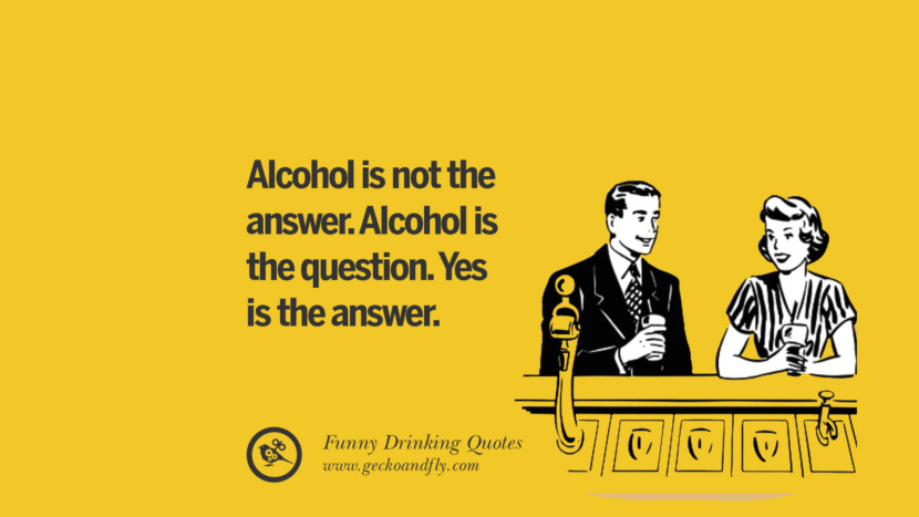 Alcohol is not the answer. Alcohol is the question. Yes is the answer.