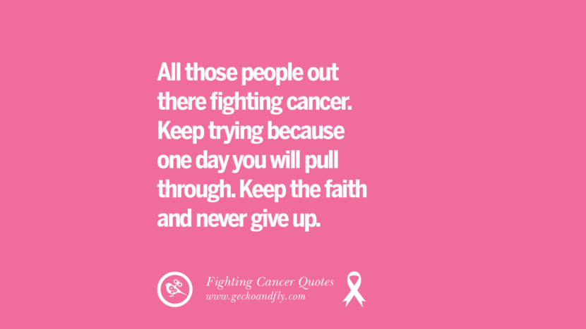 All those people out there fighting cancer. Keep trying because one day you will pull through. Keep the faith and never give up.