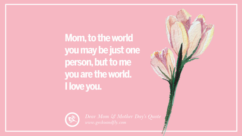 Mom, to the world you may be just one person, but to me you are the world. I love you.