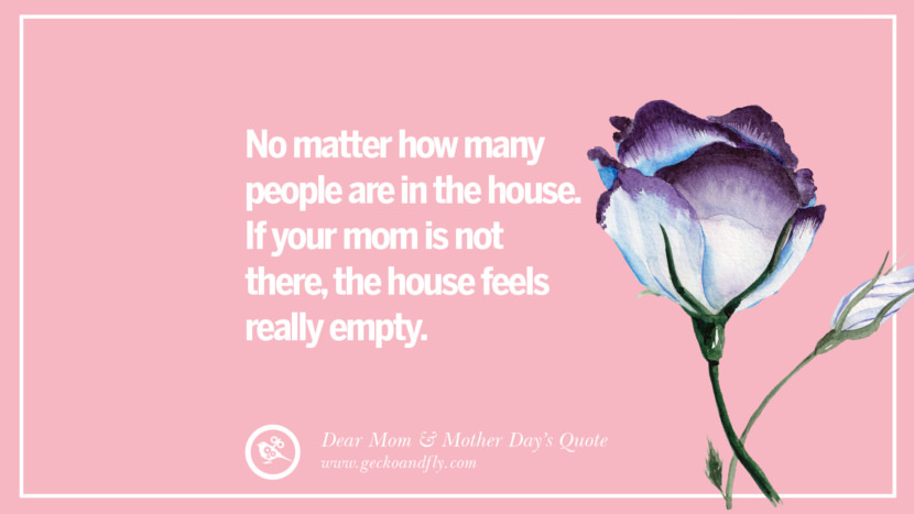 No matter how many people are in the house. If your mom is not there, the house feels really empty.