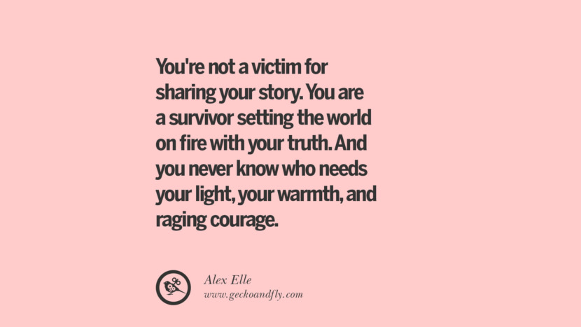 You're not a victim for sharing your story. You are a survivor setting the world on fire with your truth. And you never know who needs your light, your warmth, and raging courage. - Alex Elle