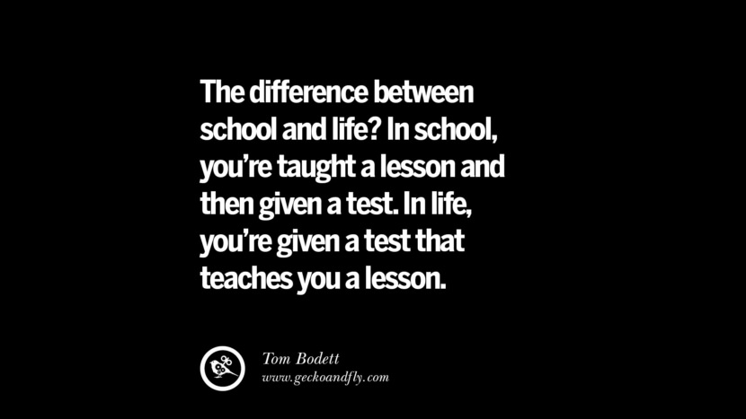 The difference between school and life? In school, you're taught a lesson and then give a test. In life, you're given a test that teaches you a lesson. - Tom Bodett