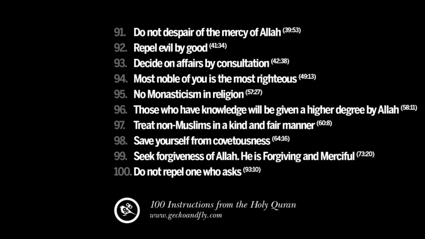Do not despair of the mercy of Allah Repel evil by good Decide on affairs by consultation Most noble of you is the most righteous No Monasticism in religion Those who have knowledge will be given a higher degree by Allah Treat non-Muslims in a kind and fair manner Save yourself from covetousness Seek forgiveness of Allah. He is Forgiving and Merciful Do not repel one who asks Instructions By God In The Holy Quran For Mankind Muslim Islam Quotes