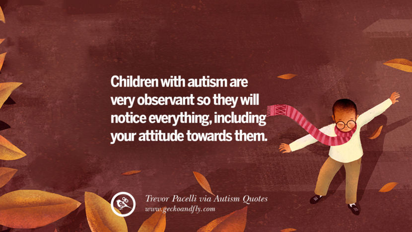 Children with autism are very observant so they will notice everything, including your attitude towards them. - Trevor Pacelli