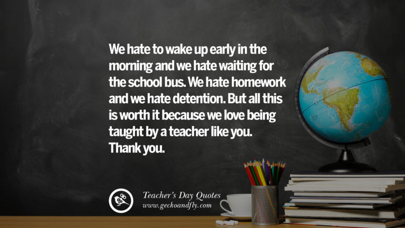 We hate to wake up early in the morning and they hate waiting for the school bus. They hate homework and they hate detention. But all this is worth it because they love being taught by a teacher like you. Thank you.