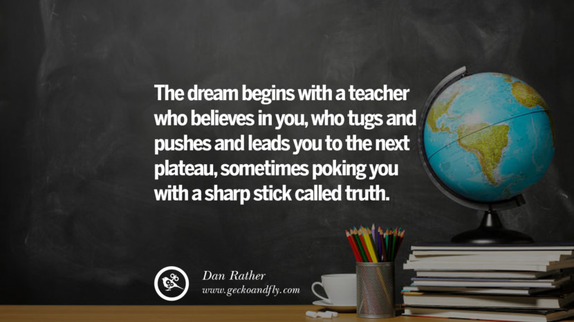 The dream beings with a teacher who believes in you, who tugs and pushes and leads you to the next plateau, sometimes poking you with a sharp stick called truth. -- Dan Rather